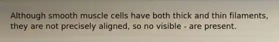 Although smooth muscle cells have both thick and thin filaments, they are not precisely aligned, so no visible - are present.