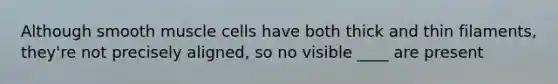 Although smooth muscle cells have both thick and thin filaments, they're not precisely aligned, so no visible ____ are present