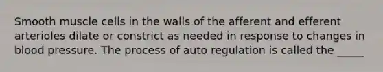 Smooth muscle cells in the walls of the afferent and efferent arterioles dilate or constrict as needed in response to changes in blood pressure. The process of auto regulation is called the _____