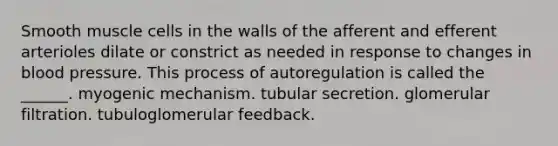 Smooth muscle cells in the walls of the afferent and efferent arterioles dilate or constrict as needed in response to changes in <a href='https://www.questionai.com/knowledge/kD0HacyPBr-blood-pressure' class='anchor-knowledge'>blood pressure</a>. This process of autoregulation is called the ______. myogenic mechanism. tubular secretion. glomerular filtration. tubuloglomerular feedback.