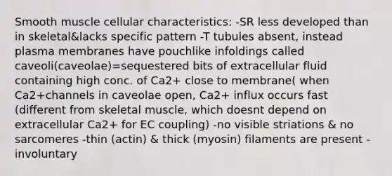 Smooth muscle cellular characteristics: -SR less developed than in skeletal&lacks specific pattern -T tubules absent, instead plasma membranes have pouchlike infoldings called caveoli(caveolae)=sequestered bits of extracellular fluid containing high conc. of Ca2+ close to membrane( when Ca2+channels in caveolae open, Ca2+ influx occurs fast (different from skeletal muscle, which doesnt depend on extracellular Ca2+ for EC coupling) -no visible striations & no sarcomeres -thin (actin) & thick (myosin) filaments are present -involuntary