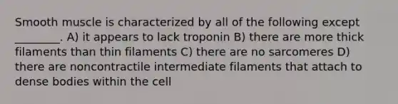 Smooth muscle is characterized by all of the following except ________. A) it appears to lack troponin B) there are more thick filaments than thin filaments C) there are no sarcomeres D) there are noncontractile intermediate filaments that attach to dense bodies within the cell