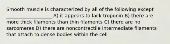 Smooth muscle is characterized by all of the following except ___________________ A) it appears to lack troponin B) there are more thick filaments than thin filaments C) there are no sarcomeres D) there are noncontractile intermediate filaments that attach to dense bodies within the cell