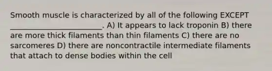 Smooth muscle is characterized by all of the following EXCEPT ________________________. A) It appears to lack troponin B) there are more thick filaments than thin filaments C) there are no sarcomeres D) there are noncontractile intermediate filaments that attach to dense bodies within the cell