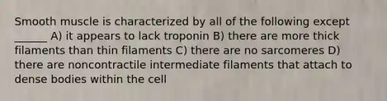 Smooth muscle is characterized by all of the following except ______ A) it appears to lack troponin B) there are more thick filaments than thin filaments C) there are no sarcomeres D) there are noncontractile intermediate filaments that attach to dense bodies within the cell