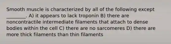 Smooth muscle is characterized by all of the following except ________. A) it appears to lack troponin B) there are noncontractile intermediate filaments that attach to dense bodies within the cell C) there are no sarcomeres D) there are more thick filaments than thin filaments