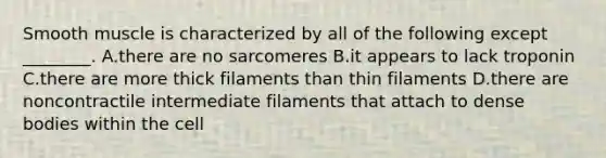 Smooth muscle is characterized by all of the following except ________. A.there are no sarcomeres B.it appears to lack troponin C.there are more thick filaments than thin filaments D.there are noncontractile intermediate filaments that attach to dense bodies within the cell