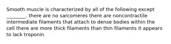 Smooth muscle is characterized by all of the following except ________. there are no sarcomeres there are noncontractile intermediate filaments that attach to dense bodies within the cell there are more thick filaments than thin filaments it appears to lack troponin