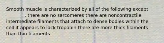 Smooth muscle is characterized by all of the following except ________. there are no sarcomeres there are noncontractile intermediate filaments that attach to dense bodies within the cell it appears to lack troponin there are more thick filaments than thin filaments