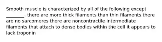 Smooth muscle is characterized by all of the following except ________. there are more thick filaments than thin filaments there are no sarcomeres there are noncontractile intermediate filaments that attach to dense bodies within the cell it appears to lack troponin