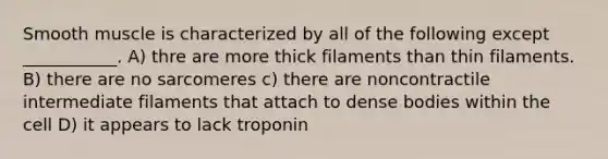 Smooth muscle is characterized by all of the following except ___________. A) thre are more thick filaments than thin filaments. B) there are no sarcomeres c) there are noncontractile intermediate filaments that attach to dense bodies within the cell D) it appears to lack troponin