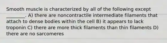 Smooth muscle is characterized by all of the following except ________. A) there are noncontractile intermediate filaments that attach to dense bodies within the cell B) it appears to lack troponin C) there are more thick filaments than thin filaments D) there are no sarcomeres