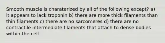 Smooth muscle is charaterized by all of the following except? a) it appears to lack troponin b) there are more thick filaments than thin filaments c) there are no sarcomeres d) there are no contractile intermediate filaments that attach to dense bodies within the cell