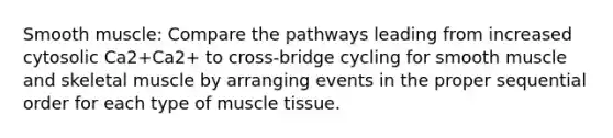 Smooth muscle: Compare the pathways leading from increased cytosolic Ca2+Ca2+ to cross-bridge cycling for smooth muscle and skeletal muscle by arranging events in the proper sequential order for each type of muscle tissue.