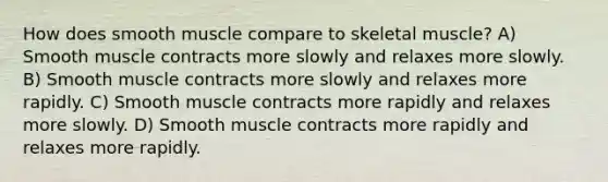 How does smooth muscle compare to skeletal muscle? A) Smooth muscle contracts more slowly and relaxes more slowly. B) Smooth muscle contracts more slowly and relaxes more rapidly. C) Smooth muscle contracts more rapidly and relaxes more slowly. D) Smooth muscle contracts more rapidly and relaxes more rapidly.