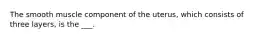 The smooth muscle component of the uterus, which consists of three layers, is the ___.