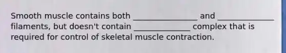 Smooth muscle contains both ________________ and ______________ filaments, but doesn't contain ______________ complex that is required for control of skeletal muscle contraction.