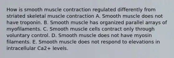 How is smooth muscle contraction regulated differently from striated skeletal muscle contraction A. Smooth muscle does not have troponin. B. Smooth muscle has organized parallel arrays of myofilaments. C. Smooth muscle cells contract only through voluntary control. D. Smooth muscle does not have myosin filaments. E. Smooth muscle does not respond to elevations in intracellular Ca2+ levels.