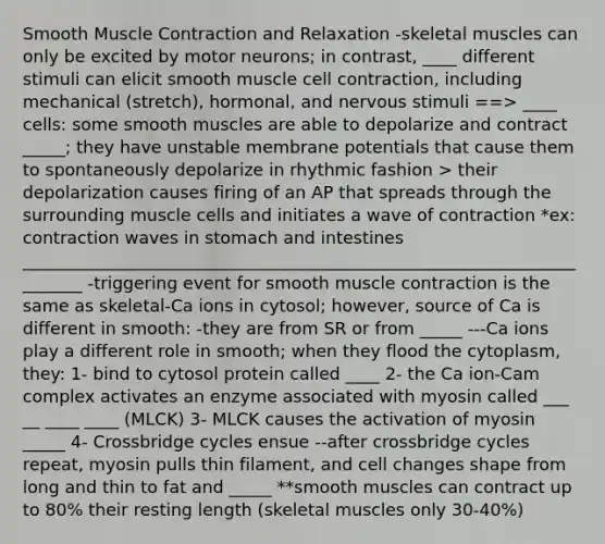 Smooth Muscle Contraction and Relaxation -skeletal muscles can only be excited by motor neurons; in contrast, ____ different stimuli can elicit smooth muscle cell contraction, including mechanical (stretch), hormonal, and nervous stimuli ==> ____ cells: some smooth muscles are able to depolarize and contract _____; they have unstable membrane potentials that cause them to spontaneously depolarize in rhythmic fashion > their depolarization causes firing of an AP that spreads through the surrounding muscle cells and initiates a wave of contraction *ex: contraction waves in stomach and intestines ________________________________________________________________________ -triggering event for smooth muscle contraction is the same as skeletal-Ca ions in cytosol; however, source of Ca is different in smooth: -they are from SR or from _____ ---Ca ions play a different role in smooth; when they flood the cytoplasm, they: 1- bind to cytosol protein called ____ 2- the Ca ion-Cam complex activates an enzyme associated with myosin called ___ __ ____ ____ (MLCK) 3- MLCK causes the activation of myosin _____ 4- Crossbridge cycles ensue --after crossbridge cycles repeat, myosin pulls thin filament, and cell changes shape from long and thin to fat and _____ **smooth muscles can contract up to 80% their resting length (skeletal muscles only 30-40%)