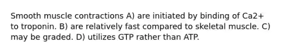 Smooth muscle contractions A) are initiated by binding of Ca2+ to troponin. B) are relatively fast compared to skeletal muscle. C) may be graded. D) utilizes GTP rather than ATP.