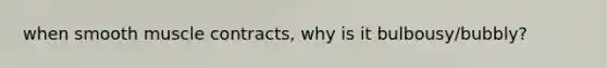 when smooth muscle contracts, why is it bulbousy/bubbly?