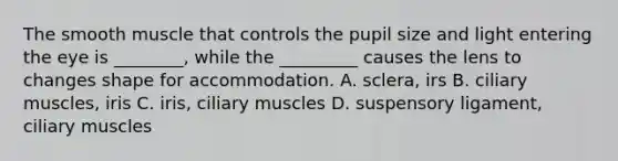 The smooth muscle that controls the pupil size and light entering the eye is ________, while the _________ causes the lens to changes shape for accommodation. A. sclera, irs B. ciliary muscles, iris C. iris, ciliary muscles D. suspensory ligament, ciliary muscles