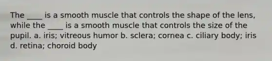 The ____ is a smooth muscle that controls the shape of the lens, while the ____ is a smooth muscle that controls the size of the pupil. a. iris; vitreous humor b. sclera; cornea c. ciliary body; iris d. retina; choroid body