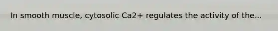 In smooth muscle, cytosolic Ca2+ regulates the activity of the...