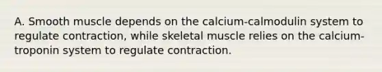 A. Smooth muscle depends on the calcium-calmodulin system to regulate contraction, while skeletal muscle relies on the calcium-troponin system to regulate contraction.