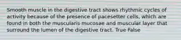 Smooth muscle in the digestive tract shows rhythmic cycles of activity because of the presence of pacesetter cells, which are found in both the muscularis mucosae and muscular layer that surround the lumen of the digestive tract. True False