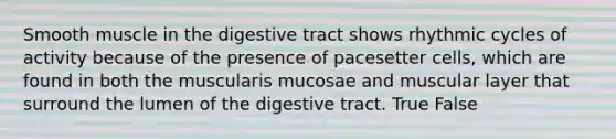 Smooth muscle in the digestive tract shows rhythmic cycles of activity because of the presence of pacesetter cells, which are found in both the muscularis mucosae and muscular layer that surround the lumen of the digestive tract. True False