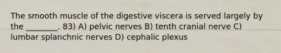 The smooth muscle of the digestive viscera is served largely by the ________. 83) A) pelvic nerves B) tenth cranial nerve C) lumbar splanchnic nerves D) cephalic plexus