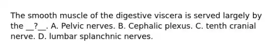 The smooth muscle of the digestive viscera is served largely by the __?__. A. Pelvic nerves. B. Cephalic plexus. C. tenth cranial nerve. D. lumbar splanchnic nerves.