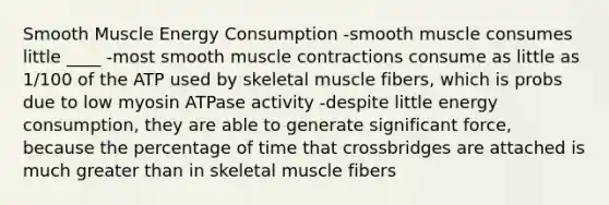 Smooth Muscle Energy Consumption -smooth muscle consumes little ____ -most smooth muscle contractions consume as little as 1/100 of the ATP used by skeletal muscle fibers, which is probs due to low myosin ATPase activity -despite little energy consumption, they are able to generate significant force, because the percentage of time that crossbridges are attached is much greater than in skeletal muscle fibers