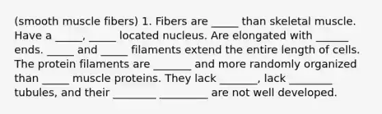 (smooth muscle fibers) 1. Fibers are _____ than skeletal muscle. Have a _____, _____ located nucleus. Are elongated with ______ ends. _____ and _____ filaments extend the entire length of cells. The protein filaments are _______ and more randomly organized than _____ muscle proteins. They lack _______, lack ________ tubules, and their ________ _________ are not well developed.