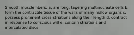 Smooth muscle fibers: a. are long, tapering multinucleate cells b. form the contractile tissue of the walls of many hollow organs c. possess prominent cross-striations along their length d. contract in response to conscious will e. contain striations and intercalated discs
