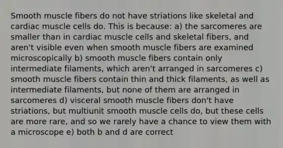 Smooth muscle fibers do not have striations like skeletal and cardiac muscle cells do. This is because: a) the sarcomeres are smaller than in cardiac muscle cells and skeletal fibers, and aren't visible even when smooth muscle fibers are examined microscopically b) smooth muscle fibers contain only intermediate filaments, which aren't arranged in sarcomeres c) smooth muscle fibers contain thin and thick filaments, as well as intermediate filaments, but none of them are arranged in sarcomeres d) visceral smooth muscle fibers don't have striations, but multiunit smooth muscle cells do, but these cells are more rare, and so we rarely have a chance to view them with a microscope e) both b and d are correct