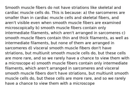 Smooth muscle fibers do not have striations like skeletal and cardiac muscle cells do. This is because: a) the sarcomeres are smaller than in cardiac muscle cells and skeletal fibers, and aren't visible even when smooth muscle fibers are examined microscopically b) smooth muscle fibers contain only intermediate filaments, which aren't arranged in sarcomeres c) smooth muscle fibers contain thin and thick filaments, as well as intermediate filaments, but none of them are arranged in sarcomeres d) visceral smooth muscle fibers don't have striations, but multiunit smooth muscle cells do, but these cells are more rare, and so we rarely have a chance to view them with a microscope e) smooth muscle fibers contain only intermediate filaments, which aren't arranged in sarcomeres and visceral smooth muscle fibers don't have striations, but multiunit smooth muscle cells do, but these cells are more rare, and so we rarely have a chance to view them with a microscope