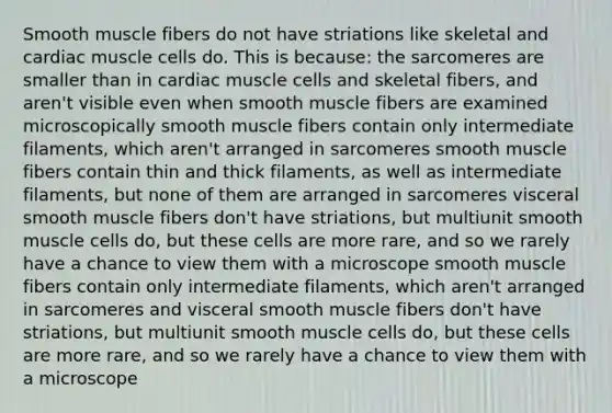 Smooth muscle fibers do not have striations like skeletal and cardiac muscle cells do. This is because: the sarcomeres are smaller than in cardiac muscle cells and skeletal fibers, and aren't visible even when smooth muscle fibers are examined microscopically smooth muscle fibers contain only intermediate filaments, which aren't arranged in sarcomeres smooth muscle fibers contain thin and thick filaments, as well as intermediate filaments, but none of them are arranged in sarcomeres visceral smooth muscle fibers don't have striations, but multiunit smooth muscle cells do, but these cells are more rare, and so we rarely have a chance to view them with a microscope smooth muscle fibers contain only intermediate filaments, which aren't arranged in sarcomeres and visceral smooth muscle fibers don't have striations, but multiunit smooth muscle cells do, but these cells are more rare, and so we rarely have a chance to view them with a microscope