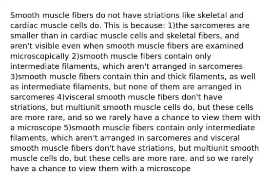 Smooth muscle fibers do not have striations like skeletal and cardiac muscle cells do. This is because: 1)the sarcomeres are smaller than in cardiac muscle cells and skeletal fibers, and aren't visible even when smooth muscle fibers are examined microscopically 2)smooth muscle fibers contain only intermediate filaments, which aren't arranged in sarcomeres 3)smooth muscle fibers contain thin and thick filaments, as well as intermediate filaments, but none of them are arranged in sarcomeres 4)visceral smooth muscle fibers don't have striations, but multiunit smooth muscle cells do, but these cells are more rare, and so we rarely have a chance to view them with a microscope 5)smooth muscle fibers contain only intermediate filaments, which aren't arranged in sarcomeres and visceral smooth muscle fibers don't have striations, but multiunit smooth muscle cells do, but these cells are more rare, and so we rarely have a chance to view them with a microscope