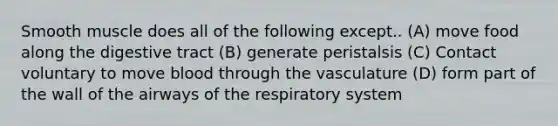 Smooth muscle does all of the following except.. (A) move food along the digestive tract (B) generate peristalsis (C) Contact voluntary to move blood through the vasculature (D) form part of the wall of the airways of the respiratory system