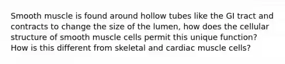 Smooth muscle is found around hollow tubes like the GI tract and contracts to change the size of the lumen, how does the cellular structure of smooth muscle cells permit this unique function? How is this different from skeletal and cardiac muscle cells?