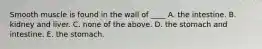 Smooth muscle is found in the wall of ____ A. the intestine. B. kidney and liver. C. none of the above. D. the stomach and intestine. E. the stomach.