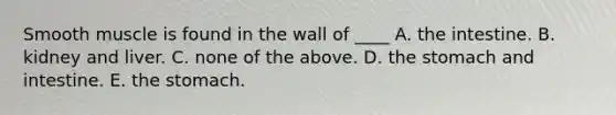 Smooth muscle is found in the wall of ____ A. the intestine. B. kidney and liver. C. none of the above. D. the stomach and intestine. E. the stomach.