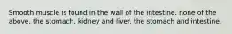 Smooth muscle is found in the wall of the intestine. none of the above. the stomach. kidney and liver. the stomach and intestine.