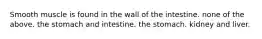 Smooth muscle is found in the wall of the intestine. none of the above. the stomach and intestine. the stomach. kidney and liver.