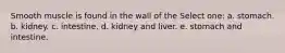 Smooth muscle is found in the wall of the Select one: a. stomach. b. kidney. c. intestine. d. kidney and liver. e. stomach and intestine.