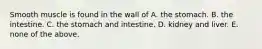 Smooth muscle is found in the wall of A. the stomach. B. the intestine. C. the stomach and intestine. D. kidney and liver. E. none of the above.