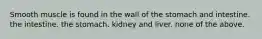 Smooth muscle is found in the wall of the stomach and intestine. the intestine. the stomach. kidney and liver. none of the above.