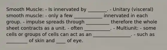 Smooth Muscle: - Is innervated by ________. - Unitary (visceral) smooth muscle: - only a few ____________ innervated in each group. - impulse spreads through __________ therefore the whole sheet contracts as a unit. - often ___________. - Multiunit: - some cells or groups of cells can act as an ________________. - such as _________ of skin and ____ of eye.